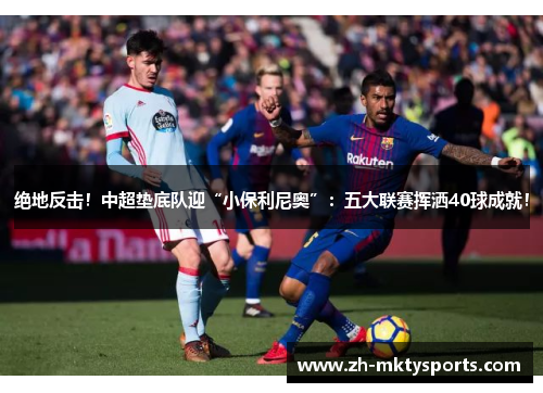 绝地反击！中超垫底队迎“小保利尼奥”：五大联赛挥洒40球成就！